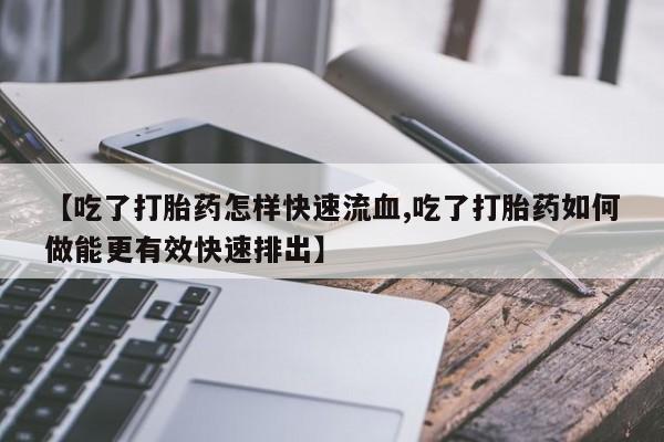 私人卖流产药联系方式【吃了打胎药怎样快速流血,吃了打胎药如何做能更有效快速排出】