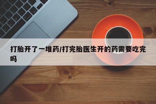 私人卖流产药联系方式打胎开了一堆药/打完胎医生开的药需要吃完吗