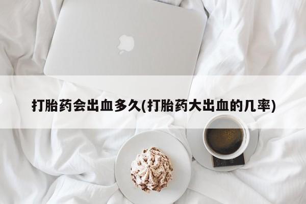 私人卖流产药联系方式打胎药会出血多久(打胎药大出血的几率)