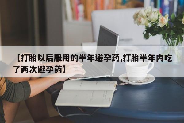 私人卖流产药联系方式【打胎以后服用的半年避孕药,打胎半年内吃了两次避孕药】