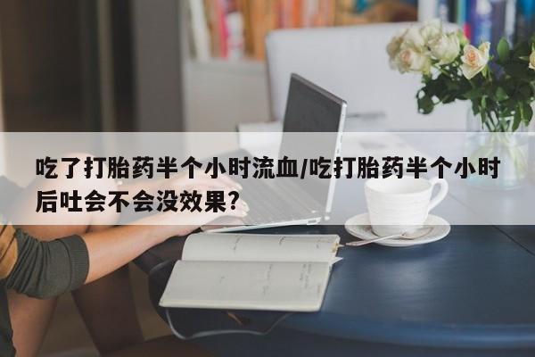 私人卖流产药联系方式吃了打胎药半个小时流血/吃打胎药半个小时后吐会不会没效果?