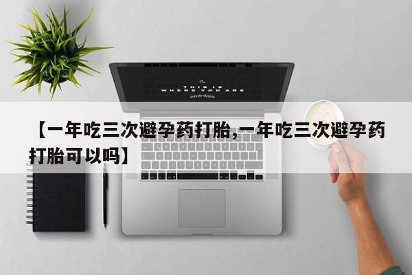 私人卖流产药联系方式【一年吃三次避孕药打胎,一年吃三次避孕药打胎可以吗】