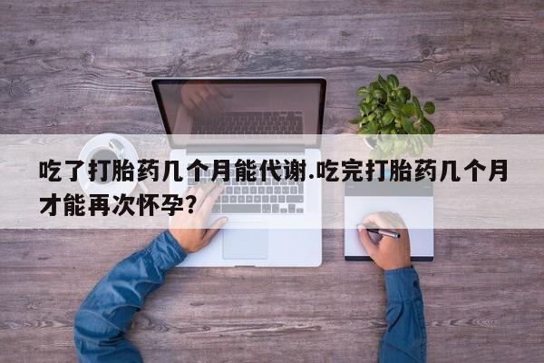 私人卖流产药联系方式吃了打胎药几个月能代谢.吃完打胎药几个月才能再次怀孕？