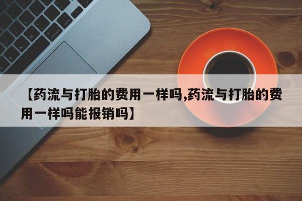私人卖流产药联系方式【药流与打胎的费用一样吗,药流与打胎的费用一样吗能报销吗】