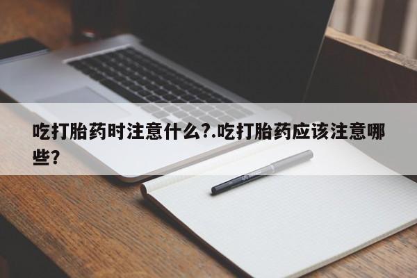 私人卖流产药联系方式吃打胎药时注意什么?.吃打胎药应该注意哪些？