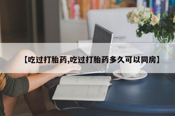 私人卖流产药联系方式【吃过打胎药,吃过打胎药多久可以同房】
