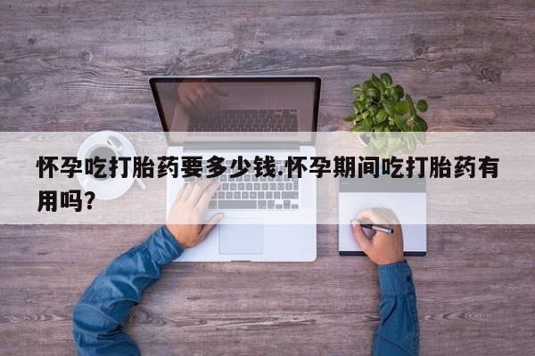 私人卖流产药联系方式怀孕吃打胎药要多少钱.怀孕期间吃打胎药有用吗？