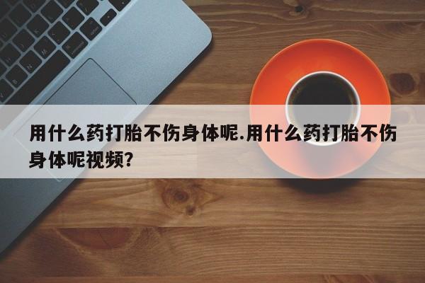 私人卖流产药联系方式用什么药打胎不伤身体呢.用什么药打胎不伤身体呢视频？