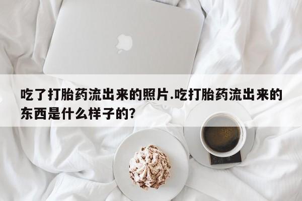 私人卖流产药联系方式吃了打胎药流出来的照片.吃打胎药流出来的东西是什么样子的？