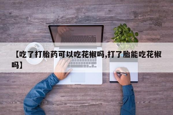 私人卖流产药联系方式【吃了打胎药可以吃花椒吗,打了胎能吃花椒吗】