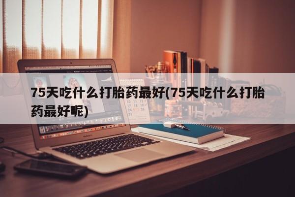 私人卖流产药联系方式75天吃什么打胎药最好(75天吃什么打胎药最好呢)