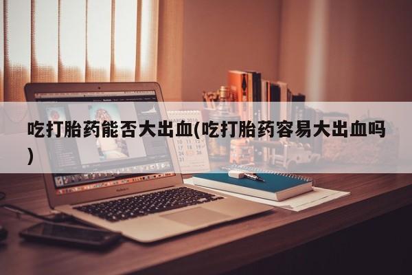 私人卖流产药联系方式吃打胎药能否大出血(吃打胎药容易大出血吗)