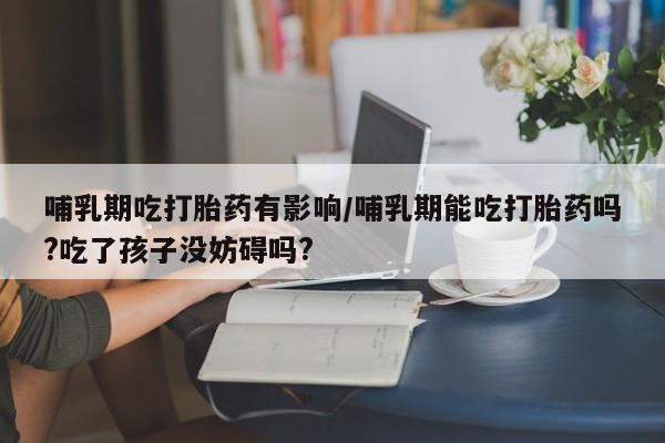 私人卖流产药联系方式哺乳期吃打胎药有影响/哺乳期能吃打胎药吗?吃了孩子没妨碍吗?