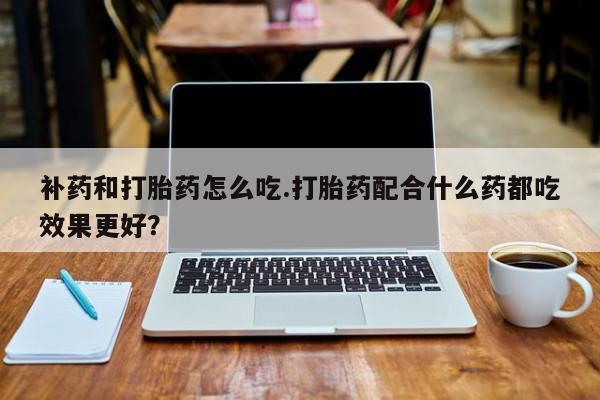 私人卖流产药联系方式补药和打胎药怎么吃.打胎药配合什么药都吃效果更好？