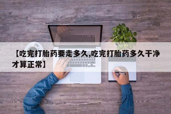 私人卖流产药联系方式【吃完打胎药要走多久,吃完打胎药多久干净才算正常】