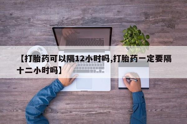 私人卖流产药联系方式【打胎药可以隔12小时吗,打胎药一定要隔十二小时吗】
