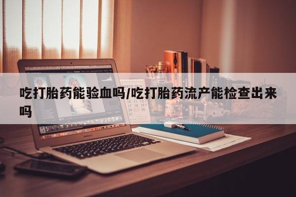 私人卖流产药联系方式吃打胎药能验血吗/吃打胎药流产能检查出来吗